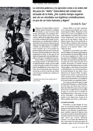Febrero 1999- El Correo de la UNESCO 5
D E T O D A S L A S L A T I T U D E S
La extrema pobreza y la opresión están a la orden del
día para los “dalits” (intocables) del estado más
atrasado de la India. ¿Por cuánto tiempo seguirán
aún sin ser atendidas sus legítimas reivindicaciones
en pro de un trato humano y digno?
Arvind N. Das*
n
Viajar por el estado de Bihar, al este de
la India,supone enfrentarse a múltiples
dificultades, ya que los trenes están
siempre abarrotados y los autobuses dete-
riorados. En las llanuras del sur de la zona
central,a 100 km de la capital,Patna,situada
en la orilla meridional del Ganges, los des-
plazamientos son problemáticos debido al
mal estado de las carreteras.Además, los que
viajan por estaregión pueden verse obligados
a solicitar un salvoconducto a ciertas fac-
ciones armadas, que a veces pueden ser
grupos maoístas,pero que porlo común son
los senas o ejércitos privados de lacastadelos
propietarios de tierras. Se diría que de esta
región hadesaparecido toda autoridadencar-
gada de velar por el cumplimiento de la ley.
Danwar Bihta es una aldea perdida por
esos parajes remotos. A sólo 40 km de Ara,
la capital del distrito,resulta casi inaccesible
a causa del pésimo estado de la carretera.
Existe la posibilidad de cruzar en barca el río
Sone,que no tiene puente, pero muy pocos
son los que se atreven a hacerlo, por miedo
a las facciones armadas que campean en
ambas orillas.
* Sociólogo indio, autor de varios estudios sobre el
estado de Bihar.
Danwar Bihta es un claro exponente
de la anarquía generalizada que actual-
mente impera en Bihar.Allí apenas se tiene
noticia de las leyes promulgadas por el
poder legislativo. Los pobres viven en condi-
ciones vergonzosas, como las bestias, y
pocos son los que llegan a viejos. En los
últimos treinta años se han producido en
Danwar Bihta y aledaños varias matanzas
que se han cobrado la vida de más de mil
personas, en su mayoría “dalits” o into-
cables sin tierra.
Kusumlal es un jornalero que sobre-
vivió de milagro a la matanza perpetrada por
los terratenientes de Danwar Bihta el día de
la elecciones legislativas de 1989 y en la
que perecieron acribillados a balazos más de
20 “dalits”que pretendían votar libremente.
Al igual que otros supervivientes de la
matanza, Kusumlal y su familia tuvieron
que marcharse del pueblo porque sus vidas
corrían peligro,y viven ahora en unas chozas
construidas junto a la carretera próxima a
la escuela primaria de una aldea a cinco
kilómetros de Danwar Bihta. El apiña-
miento de las chozas, la pertenencia de
todos a la misma casta,la distancia que los
separa de los terratenientes y la vecindad de
la escuela brindan una seguridad relativa.
Las cosas son aún peores para la mujer
de Kusumlal,Dhanpatia, y su hija Punamia,
de ocho años, que tienen que recorrer a
diario dos kilómetros para acarrear el agua
del río Sone en vasijas de barro.En la aldea
el agua no escasea pero la familia de
Kusumlal pertenece, como otras, a la casta
de los “intocables”, y los habitantes del
pueblo no les dejan sacar el agua de la
alberca pública que tienen a cuatro pasos.
La lucha armada
Kusumlal y su hijo Manjhi, de once
años, no encuentran trabajo en la aldea
porque los terratenientes locales no quieren
dárselo, y, en su situación, no pueden arries-
garse a pedirlo a quienes le dejaron como
recuerdo la cicatriz de una herida de bala en
el hombro derecho.En busca de algún tra-
bajo, tienen que recorrer distancias
enormes, a veces hasta diez kilómetros de
ida y otros tantos de vuelta,para ganar 30
miserables rupias al día (70 centavos de
 