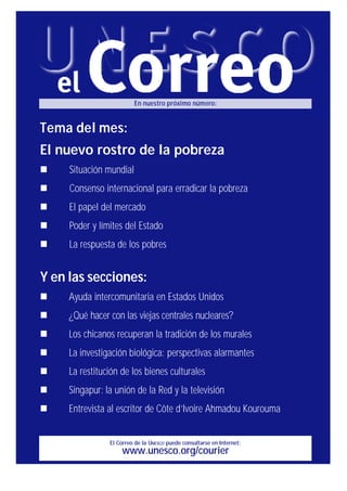 El Correo de la UNESCO puede consultarse en Internet:
www.unesco.org/courier
En nuestro próximo número:
Tema del mes:
El nuevo rostro de la pobreza
n Situación mundial
n Consenso internacional para erradicar la pobreza
n El papel del mercado
n Poder y límites del Estado
n La respuesta de los pobres
Y en las secciones:
n Ayuda intercomunitaria en Estados Unidos
n ¿Qué hacer con las viejas centrales nucleares?
n Los chicanos recuperan la tradición de los murales
n La investigación biológica: perspectivas alarmantes
n La restitución de los bienes culturales
n Singapur: la unión de la Red y la televisión
n Entrevista al escritor de Côte d’Ivoire Ahmadou Kourouma
 