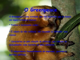 O Greenpeace O Greenpeace é uma entidade sem fins lucrativos que se baseia em alguns princípios básicos:  * Pratica o testemunho ocular;  * É adepto da não-violência, não recuando ao defender suas causas; * Caracteriza-se pela atuação de ativistas, que colocam-se pessoalmente como barreira ao dano ambiental; * É independente financeiramente de empresas, governos e partidos políticos; * Atua internacionalmente, já que as ameaças ao meio ambiente não têm fronteiras; 