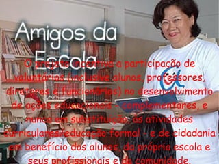 O projeto incentiva a participação de voluntários (inclusive alunos, professores, diretores e funcionários) no desenvolvimento de ações educacionais - complementares, e nunca em substituição, às atividades curriculares/educação formal - e de cidadania em benefício dos alunos, da própria escola e seus profissionais e da comunidade. 