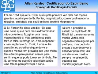 15/12/2010 Allan Kardec - O Codificador do Espiritismo 10
O Sr. Fortier lhe disse um dia: “Eis aqui
uma coisa que é bem mais extraordinária:
não somente se faz girar uma mesa,
magnetizando-a, mas também se pode
fazê-la falar. Interroga-se, e ela responde.”
- Isso, replicou o Sr. Rivail, é uma outra
questão; eu acreditarei quando vir e
quando me tiverem provado que uma mesa
tem cérebro para pensar, nervos para
sentir, e que se pode tornar sonâmbula. Até
lá, permita-me que não veja nisso senão
uma fábula para provocar o sono.
Allan Kardec: Codificador do Espiritismo
Começo da Codificação Espírita
Foi em 1854 que o Sr. Rivail ouviu pela primeira vez falar nas mesas
girantes, a princípio do Sr. Fortier, magnetizador, com o qual mantinha
relações, em razão dos seus estudos sobre o Magnetismo.
Tal era a princípio o
estado de espírito do Sr.
Rivail, tal o encontraremos
muitas vezes, não
negando coisa alguma por
parti pris, mas pedindo
provas e querendo ver e
observar para crer; tais
nos devemos mostrar
sempre no estudo tão
atraente das
manifestações do Além.
 