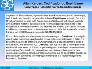 15/12/2010 Allan Kardec - O Codificador do Espiritismo 11
Segundo os historiadores, o pseudônimo Allan Kardec decorre do fato de que,
no início do seu trabalho de pesquisa sobre o Espiritismo, estando Denizard
Rivail consciente de que tudo acontecia em relação aos indivíduos, quando
ainda parecia mistério, baseava-se na Reencarnação (princípio das vidas
sucessivas e interdependentes), um Espírito lhe revelou que, desde remotas
existências, já o conhecia, pois o mesmo fora, em vida física passada no solo
francês, um DRUÍDA com o nome de ALLAN KARDEC.
Como observação, esclarecem os historiadores que o Druidismo é a religião
dos druidas, sacerdotes pagãos dos povos celtas que habitavam a Gália e a
Bretanha no período anterior ao Cristianismo, mais especificamente entre o
século II a.C. e o século II, d.C. O Druida, por sua vez, era o nome pelo qual
era identificado, entre os Celtas, importante grupo social que desempenhava
variadas funções, sendo os responsáveis por manutenção e guarda dos
valores da civilização céltica. Acrescentam ainda que os sacerdotes druidas se
posicionavam contrários “à construção de templos e à representação dos
Deuses ou Espíritos”.
Allan Kardec: Codificador do Espiritismo
Encarnação Passada: Como Sacerdote Druida
 