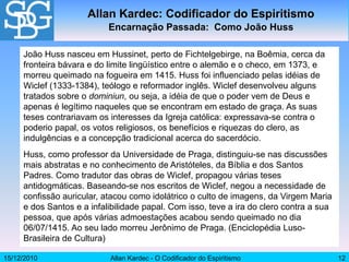 15/12/2010 Allan Kardec - O Codificador do Espiritismo 12
João Huss nasceu em Hussinet, perto de Fichtelgebirge, na Boêmia, cerca da
fronteira bávara e do limite lingüístico entre o alemão e o checo, em 1373, e
morreu queimado na fogueira em 1415. Huss foi influenciado pelas idéias de
Wiclef (1333-1384), teólogo e reformador inglês. Wiclef desenvolveu alguns
tratados sobre o dominiun, ou seja, a idéia de que o poder vem de Deus e
apenas é legítimo naqueles que se encontram em estado de graça. As suas
teses contrariavam os interesses da Igreja católica: expressava-se contra o
poderio papal, os votos religiosos, os benefícios e riquezas do clero, as
indulgências e a concepção tradicional acerca do sacerdócio.
Huss, como professor da Universidade de Praga, distinguiu-se nas discussões
mais abstratas e no conhecimento de Aristóteles, da Bíblia e dos Santos
Padres. Como tradutor das obras de Wiclef, propagou várias teses
antidogmáticas. Baseando-se nos escritos de Wiclef, negou a necessidade de
confissão auricular, atacou como idolátrico o culto de imagens, da Virgem Maria
e dos Santos e a infalibilidade papal. Com isso, teve a ira do clero contra a sua
pessoa, que após várias admoestações acabou sendo queimado no dia
06/07/1415. Ao seu lado morreu Jerônimo de Praga. (Enciclopédia Luso-
Brasileira de Cultura)
Allan Kardec: Codificador do Espiritismo
Encarnação Passada: Como João Huss
 