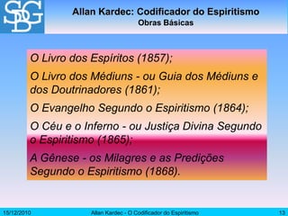 15/12/2010 Allan Kardec - O Codificador do Espiritismo 13
Allan Kardec: Codificador do Espiritismo
Obras Básicas
O Livro dos Espíritos (1857);
O Livro dos Médiuns - ou Guia dos Médiuns e
dos Doutrinadores (1861);
O Evangelho Segundo o Espiritismo (1864);
O Céu e o Inferno - ou Justiça Divina Segundo
o Espiritismo (1865);
A Gênese - os Milagres e as Predições
Segundo o Espiritismo (1868).
 
