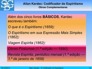 15/12/2010 Allan Kardec - O Codificador do Espiritismo 14
Além dos cinco livros BÁSICOS, Kardec
escreveu também:
O que é o Espiritismo (1859);
O Espiritismo em sua Expressão Mais Simples
(1862);
Viagem Espírita (1862);
Obras Póstumas (1.ª edição — 1890);
Revista Espírita, periódico mensal (1.ª edição —
1.º de janeiro de 1858)
Allan Kardec: Codificador do Espiritismo
Obras Complementares
 