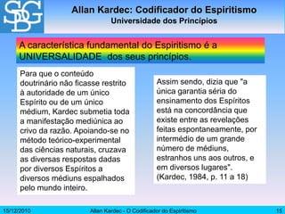 15/12/2010 Allan Kardec - O Codificador do Espiritismo 15
Assim sendo, dizia que "a
única garantia séria do
ensinamento dos Espíritos
está na concordância que
existe entre as revelações
feitas espontaneamente, por
intermédio de um grande
número de médiuns,
estranhos uns aos outros, e
em diversos lugares".
(Kardec, 1984, p. 11 a 18)
Allan Kardec: Codificador do Espiritismo
Universidade dos Princípios
A característica fundamental do Espiritismo é a
UNIVERSALIDADE dos seus princípios.
Para que o conteúdo
doutrinário não ficasse restrito
à autoridade de um único
Espírito ou de um único
médium, Kardec submetia toda
a manifestação mediúnica ao
crivo da razão. Apoiando-se no
método teórico-experimental
das ciências naturais, cruzava
as diversas respostas dadas
por diversos Espíritos a
diversos médiuns espalhados
pelo mundo inteiro.
 