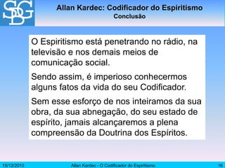 15/12/2010 Allan Kardec - O Codificador do Espiritismo 16
O Espiritismo está penetrando no rádio, na
televisão e nos demais meios de
comunicação social.
Sendo assim, é imperioso conhecermos
alguns fatos da vida do seu Codificador.
Sem esse esforço de nos inteiramos da sua
obra, da sua abnegação, do seu estado de
espírito, jamais alcançaremos a plena
compreensão da Doutrina dos Espíritos.
Allan Kardec: Codificador do Espiritismo
Conclusão
 