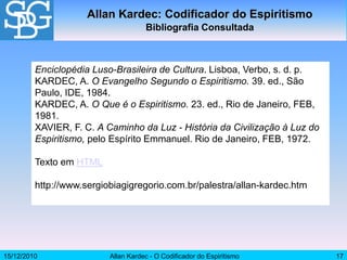 15/12/2010 Allan Kardec - O Codificador do Espiritismo 17
Allan Kardec: Codificador do Espiritismo
Bibliografia Consultada
Enciclopédia Luso-Brasileira de Cultura. Lisboa, Verbo, s. d. p.
KARDEC, A. O Evangelho Segundo o Espiritismo. 39. ed., São
Paulo, IDE, 1984.
KARDEC, A. O Que é o Espiritismo. 23. ed., Rio de Janeiro, FEB,
1981.
XAVIER, F. C. A Caminho da Luz - História da Civilização à Luz do
Espiritismo, pelo Espírito Emmanuel. Rio de Janeiro, FEB, 1972.
Texto em HTML
http://www.sergiobiagigregorio.com.br/palestra/allan-kardec.htm
 