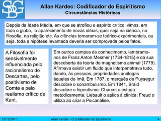 15/12/2010 Allan Kardec - O Codificador do Espiritismo 4
Allan Kardec: Codificador do Espiritismo
Circunstâncias Históricas
Depois da Idade Média, em que se atrofiou o espírito crítico, vimos, em
todo o globo, o aparecimento de novas idéias, quer seja na ciência, na
filosofia, na religião etc. As ciências tornaram-se teórico-experimentais, ou
seja, toda a hipótese levantada deveria ser comprovada pelos fatos.
A Filosofia foi
sensivelmente
influenciada pelo
racionalismo de
Descartes, pelo
positivismo de
Comte e pelo
realismo crítico de
Kant.
Em outros campos de conhecimento, lembramo-
nos de Franz Anton Mesmer (1734-1815) e da sua
descoberta da teoria do magnetismo animal (1779).
Afirmava existir um fluido que interpenetrava tudo,
dando, às pessoas, propriedades análogas
àquelas do ímã. Em 1787, o marquês de Puysegur
descobre o sonambulismo. Em 1841, Braid
descobre o hipnotismo. Charcot o estuda
metodicamente; Liebault o aplica à clínica; Freud o
utiliza ao criar a Psicanálise.
 