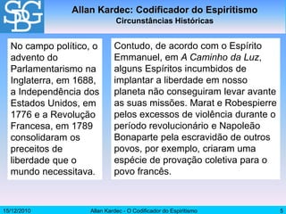 15/12/2010 Allan Kardec - O Codificador do Espiritismo 5
No campo político, o
advento do
Parlamentarismo na
Inglaterra, em 1688,
a Independência dos
Estados Unidos, em
1776 e a Revolução
Francesa, em 1789
consolidaram os
preceitos de
liberdade que o
mundo necessitava.
Contudo, de acordo com o Espírito
Emmanuel, em A Caminho da Luz,
alguns Espíritos incumbidos de
implantar a liberdade em nosso
planeta não conseguiram levar avante
as suas missões. Marat e Robespierre
pelos excessos de violência durante o
período revolucionário e Napoleão
Bonaparte pela escravidão de outros
povos, por exemplo, criaram uma
espécie de provação coletiva para o
povo francês.
Allan Kardec: Codificador do Espiritismo
Circunstâncias Históricas
 
