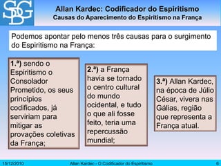 15/12/2010 Allan Kardec - O Codificador do Espiritismo 6
Allan Kardec: Codificador do Espiritismo
Causas do Aparecimento do Espiritismo na França
Podemos apontar pelo menos três causas para o surgimento
do Espiritismo na França:
1.ª) sendo o
Espiritismo o
Consolador
Prometido, os seus
princípios
codificados, já
serviriam para
mitigar as
provações coletivas
da França;
2.ª) a França
havia se tornado
o centro cultural
do mundo
ocidental, e tudo
o que ali fosse
feito, teria uma
repercussão
mundial;
3.ª) Allan Kardec,
na época de Júlio
César, vivera nas
Gálias, região
que representa a
França atual.
 