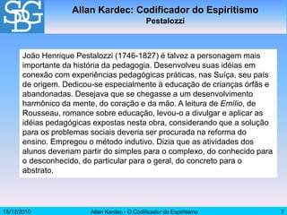 15/12/2010 Allan Kardec - O Codificador do Espiritismo 7
João Henrique Pestalozzi (1746-1827) é talvez a personagem mais
importante da história da pedagogia. Desenvolveu suas idéias em
conexão com experiências pedagógicas práticas, nas Suíça, seu país
de origem. Dedicou-se especialmente à educação de crianças órfãs e
abandonadas. Desejava que se chegasse a um desenvolvimento
harmônico da mente, do coração e da mão. A leitura de Emílio, de
Rousseau, romance sobre educação, levou-o a divulgar e aplicar as
idéias pedagógicas expostas nesta obra, considerando que a solução
para os problemas sociais deveria ser procurada na reforma do
ensino. Empregou o método indutivo. Dizia que as atividades dos
alunos deveriam partir do simples para o complexo, do conhecido para
o desconhecido, do particular para o geral, do concreto para o
abstrato.
Allan Kardec: Codificador do Espiritismo
Pestalozzi
 