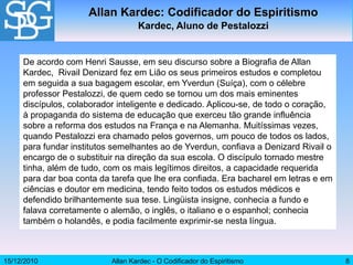 15/12/2010 Allan Kardec - O Codificador do Espiritismo 8
De acordo com Henri Sausse, em seu discurso sobre a Biografia de Allan
Kardec, Rivail Denizard fez em Lião os seus primeiros estudos e completou
em seguida a sua bagagem escolar, em Yverdun (Suíça), com o célebre
professor Pestalozzi, de quem cedo se tornou um dos mais eminentes
discípulos, colaborador inteligente e dedicado. Aplicou-se, de todo o coração,
à propaganda do sistema de educação que exerceu tão grande influência
sobre a reforma dos estudos na França e na Alemanha. Muitíssimas vezes,
quando Pestalozzi era chamado pelos governos, um pouco de todos os lados,
para fundar institutos semelhantes ao de Yverdun, confiava a Denizard Rivail o
encargo de o substituir na direção da sua escola. O discípulo tornado mestre
tinha, além de tudo, com os mais legítimos direitos, a capacidade requerida
para dar boa conta da tarefa que lhe era confiada. Era bacharel em letras e em
ciências e doutor em medicina, tendo feito todos os estudos médicos e
defendido brilhantemente sua tese. Lingüista insigne, conhecia a fundo e
falava corretamente o alemão, o inglês, o italiano e o espanhol; conhecia
também o holandês, e podia facilmente exprimir-se nesta língua.
Allan Kardec: Codificador do Espiritismo
Kardec, Aluno de Pestalozzi
 