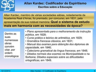 15/12/2010 Allan Kardec - O Codificador do Espiritismo 9
• Plano apresentado para o melhoramento da instrução
pública, em 1828;
• Curso prático e teórico de aritmética, em 1829;
• Gramática francesa clássica, em 1831;
• Manual dos exames para obtenção dos diplomas de
capacidade, em 1846;
• Catecismo gramatical da língua francesa, em 1848;
• Ditados normais dos exames na Municipalidade e na
Sorbona; Ditados especiais sobre as dificuldades
ortográficas, em 1849.
Allan Kardec: Codificador do Espiritismo
Escritos sobre a Educação
Allan Kardec, membro de várias sociedades sábias, notadamente da
Academia Real d’Arras, foi premiado, por concurso, em 1831, pela
apresentação da sua notável memória: Qual o sistema de estudo
mais em harmonia com as necessidades da época?
Dentre as
suas
numerosas
obras
convém
citar, por
ordem
cronológica:
 
