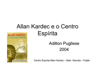 Allan Kardec e o Centro
        Espírita
                    Adilton Pugliese
                          2004

      Centro Espírita Allan Kardec – Baln. Gaivota – Feijão
 