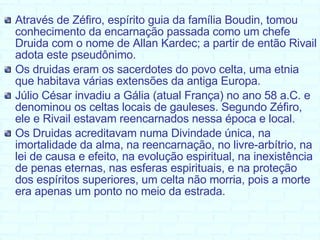 Através de Zéfiro, espírito guia da família Boudin, tomou conhecimento da encarnação passada como um chefe Druida com o nome de Allan Kardec; a partir de então Rivail adota este pseudônimo. Os druidas eram os sacerdotes do povo celta, uma etnia que habitava várias extensões da antiga Europa.  Júlio César invadiu a Gália (atual França) no ano 58 a.C. e denominou os celtas locais de gauleses. Segundo Zéfiro, ele e Rivail estavam reencarnados nessa época e local. Os Druidas acreditavam numa Divindade única, na imortalidade da alma, na reencarnação, no livre-arbítrio, na lei de causa e efeito, na evolução espiritual, na inexistência de penas eternas, nas esferas espirituais, e na proteção dos espíritos superiores, um celta não morria, pois a morte era apenas um ponto no meio da estrada.  