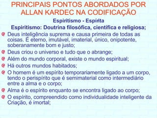PRINCIPAIS PONTOS ABORDADOS POR ALLAN KARDEC NA CODIFICAÇÃO Espiritismo - Espírita Espiritismo: Doutrina filosófica, científica e religiosa; Deus inteligência suprema e causa primeira de todas as coisas. É eterno, imutável, imaterial, único, onipotente, soberanamente bom e justo; Deus criou o universo e tudo que o abrange; Além do mundo corporal, existe o mundo espiritual; Há outros mundos habitados; O homem é um espírito temporariamente ligado a um corpo, tendo o perispírito que é semimaterial como intermediário entre a alma e o corpo;  Alma é o espírito enquanto se encontra ligado ao corpo;  O espírito, compreendido como individualidade inteligente da Criação, é imortal;   