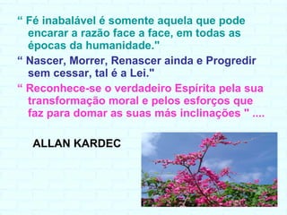 “  Fé inabalável é somente aquela que pode encarar a razão face a face, em todas as épocas da humanidade."   “  Nascer, Morrer, Renascer ainda e Progredir sem cessar, tal é a Lei." “  Reconhece-se o verdadeiro Espírita pela sua transformação moral e pelos esforços que faz para domar as suas más inclinações " .... ALLAN KARDEC 