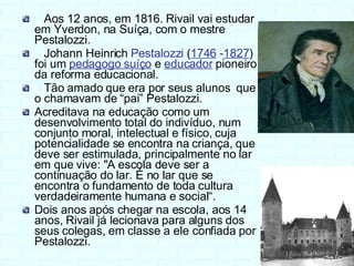 Aos 12 anos, em 1816. Rivail vai estudar em Yverdon, na Suíça, com o mestre Pestalozzi. Johann Heinrich  Pestalozzi  ( 1746  - 1827 ) foi um  pedagogo suíço  e  educador   pioneiro da reforma educacional.  Tão amado que era por seus alunos  que o chamavam de “pai” Pestalozzi. Acreditava na educação como um desenvolvimento total do indivíduo, num conjunto moral, intelectual e físico, cuja potencialidade se encontra na criança, que deve ser estimulada, principalmente no lar em que vive: "A escola deve ser a continuação do lar. É no lar que se encontra o fundamento de toda cultura verdadeiramente humana e social“.  Dois anos após chegar na escola, aos 14 anos, Rivail já lecionava para alguns dos seus colegas, em classe a ele confiada por Pestalozzi. 