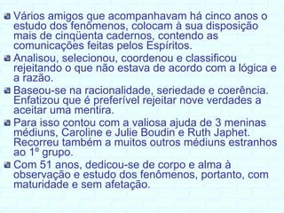 Vários amigos que acompanhavam há cinco anos o estudo dos fenômenos, colocam à sua disposição mais de cinqüenta cadernos, contendo as comunicações feitas pelos Espíritos.  Analisou, selecionou, coordenou e classificou rejeitando o que não estava de acordo com a lógica e a razão. Baseou-se na racionalidade, seriedade e coerência. Enfatizou que é preferível rejeitar nove verdades a aceitar uma mentira.  Para isso contou com a valiosa ajuda de 3 meninas médiuns, Caroline e Julie Boudin e Ruth Japhet. Recorreu também a muitos outros médiuns estranhos ao 1º grupo. Com 51 anos, dedicou-se de corpo e alma à observação e estudo dos fenômenos, portanto, com maturidade e sem afetação. 