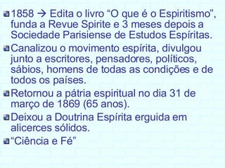 1858    Edita o livro “O que é o Espiritismo”, funda a Revue Spirite e 3 meses depois a Sociedade Parisiense de Estudos Espíritas. Canalizou o movimento espírita, divulgou junto a escritores, pensadores, políticos, sábios, homens de todas as condições e de todos os países. Retornou a pátria espiritual no dia 31 de março de 1869 (65 anos). Deixou a Doutrina Espírita erguida em alicerces sólidos.  “ Ciência e Fé” 
