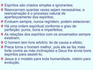 Espíritos são criados simples e ignorantes; Reencarnam quantas vezes sejam necessárias; a reencarnação é o processo natural de aperfeiçoamento dos espíritos;  Evoluem sempre, nunca regridem, podem estacionar; Há uma ordem espiritual conforme o grau de perfeição: puros, bons e imperfeitos; As relações dos espíritos com os encarnados sempre existiram; O homem tem livre arbítrio; lei de causa e efeito; Prece torna o homem melhor, pois ele se faz mais forte contra as más inclinações e Deus lhe envia bons espíritos para assistí-lo; Jesus é o modelo para toda humanidade, roteiro para evolução. 