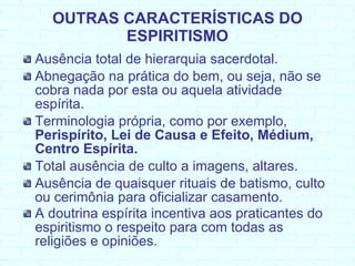 OUTRAS CARACTERÍSTICAS DO ESPIRITISMO Ausência total de hierarquia sacerdotal. Abnegação na prática do bem, ou seja, não se cobra nada por esta ou aquela atividade espírita.  Terminologia própria, como por exemplo,  Perispírito, Lei de Causa e Efeito, Médium, Centro Espírita. Total ausência de culto a imagens, altares.  Ausência de quaisquer rituais de batismo, culto ou cerimônia para oficializar casamento. A doutrina espírita incentiva aos praticantes do espiritismo o respeito para com todas as religiões e opiniões.   