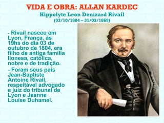 VIDA E OBRA: ALLAN KARDEC Hippolyte Leon Denizard Rivail (03/10/1804 – 31/03/1869) - Rivail nasceu em Lyon, França, às 19hs do dia 03 de outubro de 1804, era filho de antiga família lionesa, católica, nobre e de tradição. - Foram seus pais Jean-Baptiste Antoine Rivail, respeitável advogado e juíz do tribunal de Lyon e Jeanne Louise Duhamel. 