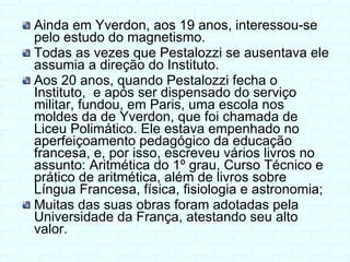 Ainda em Yverdon, aos 19 anos, interessou-se pelo estudo do magnetismo. Todas as vezes que Pestalozzi se ausentava ele assumia a direção do Instituto. Aos 20 anos, quando Pestalozzi fecha o Instituto,  e a pós ser dispensado do serviço militar, fundou, em Paris, uma escola nos moldes da de Yverdon, que foi chamada de Liceu Polimático. Ele estava empenhado no aperfeiçoamento pedagógico da educação francesa, e, por isso, escreveu vários livros no assunto: Aritmética do 1º grau, Curso Técnico e prático de aritmética, além de livros sobre  Língua Francesa, física, fisiologia e astronomia; Muitas das suas obras foram adotadas pela Universidade da França, atestando seu alto valor. 