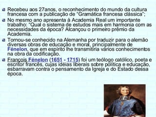 Recebeu aos 27anos, o reconhecimento do mundo da cultura francesa com a publicação de “Gramática francesa clássica”; No mesmo ano apresenta à Academia Real um importante trabalho: “Qual o sistema de estudos mais em harmonia com as necessidades da época? Alcançou o primeiro prêmio da Academia. Tornou-se conhecido na Alemanha por traduzir para o alemão diversas obras de educação e moral, principalmente de  Fénelon , que em espírito lhe transmitiria vários conhecimentos na obra da codificação. François  Fénelon   ( 1651  -  1715 ) foi um teólogo católico, poeta e escritor francês, cujas idéias liberais sobre política e educação, esbarravam contra o pensamento da Igreja e do Estado dessa época. 