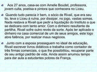 Aos 27 anos, casa-se com Amelie Boudet, professora, jovem culta, poetisa e pintora que conhecera no Liceu. Quando tudo parecia ir bem, o sócio de Rivail, que era seu tio, leva o Liceu à ruína, por dissipar, no jogo, vastas somas. Nada restava a Rivail que pedir a liquidação do Instituto a que se dedicara com tanto amor. Com o dinheiro resultante da partilha, Rivail sofre outro revés da sorte. Após ter aplicado o dinheiro na casa comercial de um de seus amigos, este logo abre falência, por realizar maus negócios. Junto com a esposa prosseguem no ideal de educação, Rivail escrever livros didáticos e trabalha como contador de três firmas comerciais, o que lhe possibilitou, recuperar parte de seu antigo padrão de vida. Ainda assim arrumou tempo para dar aula a estudantes pobres da França. 