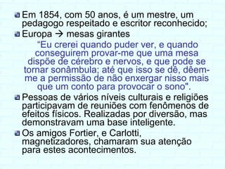 Em 1854, com 50 anos, é um mestre, um pedagogo respeitado e escritor reconhecido; Europa    mesas girantes “ Eu crerei quando puder ver, e quando conseguirem provar-me que uma mesa dispõe de cérebro e nervos, e que pode se tornar sonâmbula; até que isso se dê, dêem-me a permissão de não enxergar nisso mais que um conto para provocar o sono".   Pessoas de vários níveis culturais e religiões participavam de reuniões com fenômenos de efeitos físicos. Realizadas por diversão, mas demonstravam uma base inteligente. Os amigos Fortier, e Carlotti, magnetizadores, chamaram sua atenção para estes acontecimentos. 