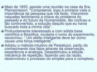 Maio de 1855, assiste uma reunião na casa da Sra. Plainemaison:  "Compreendi, logo à primeira vista a importância da pesquisa que iria fazer. Vislumbrei naqueles fenômenos a chave do problema do passado e do futuro da Humanidade, tão confuso e tão controvertido, a solução daquilo que eu havia buscado toda a minha vida”.  Profundamente interessado e com sólida base científica e filosófica, mudaria o rumo do experimento, raciocinou: “ Um efeito inteligente deve ter como causa uma força inteligente”. Adotou o método-intuitivo de Pestalozzi, partiu do conhecimento dos fatos através da observação, experiência e analogia. Desestimulou a atitude mecânica de repetição, fazendo uso da razão, desenvolveu o processo do simples para o complexo. 