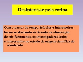 Desinteresse pela rotina Com o passar do tempo, frívolos e interesseiros  foram se afastando só ficando na observação  de tais fenómenos, os investigadores sérios  e interessados no estudo da origem científica do acontecido  