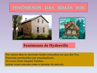 FENÓMENOS  DAS  IRMÃS  FOX Fenómenos de Hydesville  Por vários dias se ouviram ruídos estranhos na casa dos Fox.  Pareciam produzidos por arranhaduras.  Às vezes eram simples batidas,  outras vezes soavam como o arrastar de móveis.   
