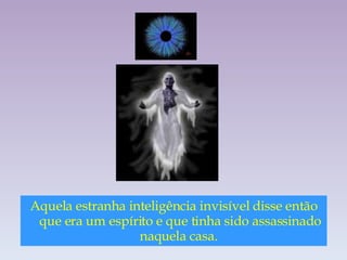 Aquela estranha inteligência invisível disse então que era um espírito e que tinha sido assassinado naquela casa.  