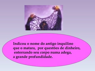 Indicou o nome do antigo inquilino  que o matara,  por questões de dinheiro,   enterrando seu corpo numa adega,  a grande profundidade. 