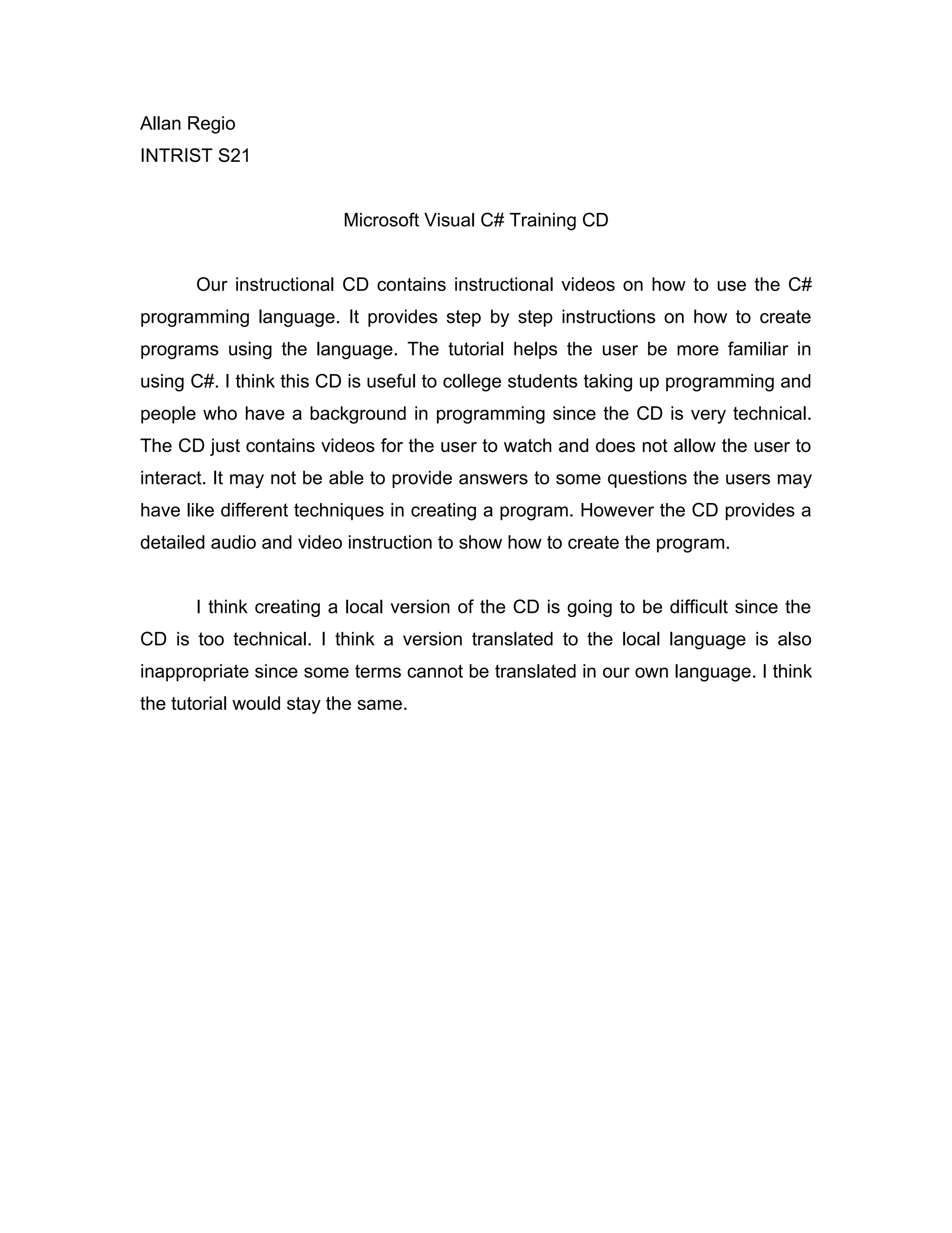 Allan Regio
INTRIST S21
Microsoft Visual C# Training CD
Our instructional CD contains instructional videos on how to use the C#
programming language. It provides step by step instructions on how to create
programs using the language. The tutorial helps the user be more familiar in
using C#. I think this CD is useful to college students taking up programming and
people who have a background in programming since the CD is very technical.
The CD just contains videos for the user to watch and does not allow the user to
interact. It may not be able to provide answers to some questions the users may
have like different techniques in creating a program. However the CD provides a
detailed audio and video instruction to show how to create the program.
I think creating a local version of the CD is going to be difficult since the
CD is too technical. I think a version translated to the local language is also
inappropriate since some terms cannot be translated in our own language. I think
the tutorial would stay the same.