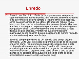 Enredo
 Eduardo era filho único. Fazia de tudo para manter sempre seu
  lugar de destaque naquela família. Era mimado, cheio de vontades
  e de atrevimentos, estava sempre a testar o limite das pessoas,
  como qualquer garoto de sua idade. Os pais não sabiam muito
  bem como lidar com as estranhezas temperamentais do filho, que
  amolava a empregada, esperneava para ir à escola, chantageava
  por qualquer coisa. Uma vez descobriu que arranhando o rosto
  deixava os pais atônitos. Pronto! Por qualquer bobagem
  machucava-se até sangrar. Era um desespero de menino mimado,
  prenúncio de um jovem sem limites.
   Eduardo sempre precisava de um desafio para atingir alguma
   conquista. Certa vez, interessou-se por uma colega da escola que
   era ótima aluna. Foi o prenúncio da paixão, pela menina e pela
   vontade de ultrapassar seus limites. Estudou até conseguir o
   primeiro lugar na sala, ao lado de Lêda, a garota das notas boas.
   Alcançando assim o objetivo, Lêda deixa de ser o alvo de suas
   atenções. O episódio deu a Eduardo a medida exata de suas
   possibilidades. estava, então, com onze anos .
 
