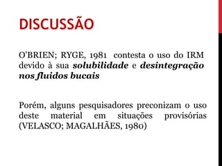 DISCUSSÃO
O’BRIEN; RYGE, 1981 contesta o uso do IRM
devido à sua solubilidade e desintegração
nos fluidos bucais


Porém, alguns pesquisadores preconizam o uso
deste material em situações provisórias
(VELASCO; MAGALHÃES, 1980)
 