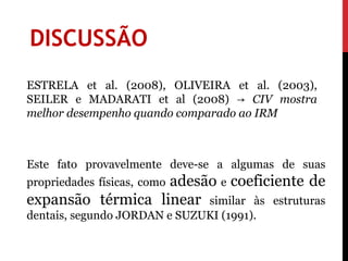 DISCUSSÃO
ESTRELA et al. (2008), OLIVEIRA et al. (2003),
SEILER e MADARATI et al (2008) → CIV mostra
melhor desempenho quando comparado ao IRM



Este fato provavelmente deve-se a algumas de suas
                   adesão e coeficiente de
propriedades físicas, como
expansão térmica linear similar às estruturas
dentais, segundo JORDAN e SUZUKI (1991).
 