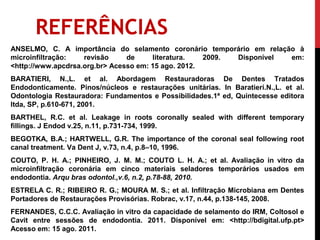 REFERÊNCIAS
ANSELMO, C. A importância do selamento coronário temporário em relação à
microinfiltração:   revisão     de     literatura.   2009. Disponível em:
<http://www.apcdrsa.org.br> Acesso em: 15 ago. 2012.
BARATIERI, N.,L. et al. Abordagem Restauradoras De Dentes Tratados
Endodonticamente. Pinos/núcleos e restaurações unitárias. In Baratieri.N.,L. et al.
Odontologia Restauradora: Fundamentos e Possibilidades.1ª ed, Quintecesse editora
ltda, SP, p.610-671, 2001.
BARTHEL, R.C. et al. Leakage in roots coronally sealed with different temporary
fillings. J Endod v.25, n.11, p.731-734, 1999.
BEGOTKA, B.A.; HARTWELL, G.R. The importance of the coronal seal following root
canal treatment. Va Dent J, v.73, n.4, p.8–10, 1996.
COUTO, P. H. A.; PINHEIRO, J. M. M.; COUTO L. H. A.; et al. Avaliação in vitro da
microinfiltração coronária em cinco materiais seladores temporários usados em
endodontia. Arqu bras odontol.,v.6, n.2, p.78-88, 2010.
ESTRELA C. R.; RIBEIRO R. G.; MOURA M. S.; et al. Infiltração Microbiana em Dentes
Portadores de Restaurações Provisórias. Robrac, v.17, n.44, p.138-145, 2008.
FERNANDES, C.C.C. Avaliação in vitro da capacidade de selamento do IRM, Coltosol e
Cavit entre sessões de endodontia. 2011. Disponível em: <http://bdigital.ufp.pt>
Acesso em: 15 ago. 2011.
 