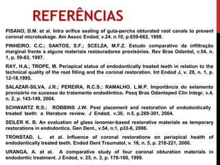 REFERÊNCIAS
PISANO, D.M. et al. Intra orifice sealing of guta-percha obturated root canals to prevent
coronal microleakage. Am Assoc Endod, v.24, n.10, p.659-662, 1998.
PINHEIRO, C.C.; SANTOS, S.F.; SCELZA, M.F.Z. Estudo comparativo da infiltração
marginal frente a alguns materiais restauradores provisórios. Rev Bras Odontol, v.54, n.
1, p. 59-63, 1997.
RAY, H.A.; TROPE, M. Periapical status of endodontically treated teeth in relation to the
technical quality of the root filling and the coronal restoration. Int Endod J, v. 28, n. 1, p.
12-18,1995.
SALAZAR-SILVA, J.R.; PEREIRA, R.C.S.; RAMALHO. L.M.P. Importância do selamento
provisório no sucesso do tratamento endodôntico. Pesq Bras Odontoped Clin Integr, v.4,
n. 2, p. 143-149, 2004.
SCHWARTZ R.S.; ROBBINS J.W. Post placement and restoration of endodontically
treated teeth: a literature review. J Endod, v.30, n.5, p.289-301, 2004.
SEILER K. B. An evaluation of glass ionomer-based restorative materials as temporary
restorations in endodontics. Gen Dent., v.54, n.1, p33-6, 2006.
TRONSTAD, L.       et al. Influence of coronal restorations on periapical health of
endodontically treated teeth. Endod Dent Traumatol, v. 16, n. 5, p. 218-221, 2000.
URANGA, A. et al. A comparative study of four coronal obturation materials in
endodontic treatment. J Endod, v. 25, n. 3, p. 178-180, 1999.
 