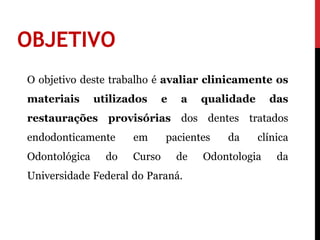 OBJETIVO
O objetivo deste trabalho é avaliar clinicamente os
materiais      utilizados     e   a    qualidade     das
restaurações provisórias dos dentes tratados
endodonticamente      em      pacientes    da      clínica
Odontológica     do   Curso       de   Odontologia     da
Universidade Federal do Paraná.
 