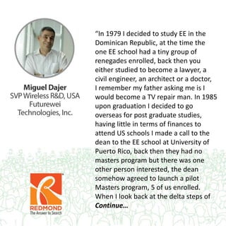 “In 1979 I decided to study EE in the
Dominican Republic, at the time the
one EE school had a tiny group of
renegades enrolled, back then you
either studied to become a lawyer, a
civil engineer, an architect or a doctor,
I remember my father asking me is I
would become a TV repair man. In 1985
upon graduation I decided to go
overseas for post graduate studies,
having little in terms of finances to
attend US schools I made a call to the
dean to the EE school at University of
Puerto Rico, back then they had no
masters program but there was one
other person interested, the dean
somehow agreed to launch a pilot
Masters program, 5 of us enrolled.
When I look back at the delta steps of
Continue…
 