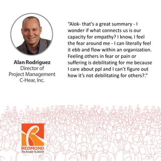 “Alok- that’s a great summary - I
wonder if what connects us is our
capacity for empathy? I know, I feel
the fear around me - I can literally feel
it ebb and flow within an organization.
Feeling others in fear or pain or
suffering is debilitating for me because
I care about ppl and I can’t figure out
how it’s not debilitating for others?.”
 