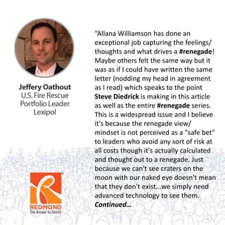 “Allana Williamson has done an
exceptional job capturing the feelings/
thoughts and what drives a #renegade!
Maybe others felt the same way but it
was as if I could have written the same
letter (nodding my head in agreement
as I read) which speaks to the point
Steve Diedrick is making in this article
as well as the entire #renegade series.
This is a widespread issue and I believe
it's because the renegade view/
mindset is not perceived as a "safe bet"
to leaders who avoid any sort of risk at
all costs though it's actually calculated
and thought out to a renegade. Just
because we can't see craters on the
moon with our naked eye doesn't mean
that they don't exist...we simply need
advanced technology to see them.
Continued…
 