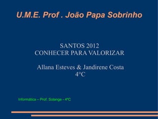 U.M.E. Prof . João Papa Sobrinho


                SANTOS 2012
          CONHECER PARA VALORIZAR

           Allana Esteves & Jandirene Costa
                         4°C


Informática – Prof. Solange - 4ºC
 