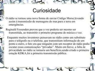 Curiosidade
O rádio se tornou uma nova forma de enviar Código Morse,levando
  assim à transmissão de mensagens do mar,para a terra em
  emergências.
Reginald Fessenden provou que a voz poderia ser mesmo ser
  transmitida, ao transmitir o primeiro programa de música e voz.
 Enquanto muitos inventores pensavam no rádio como um substituto
  para o telégrafo ou o telefone, que transmitiam informação de um
  ponto a outro, o fato era que ninguém com um receptor de rádio podia
  escutar essas comunicações “privadas”. Muito em breve, a falta de
  privacidade no rádio se tornaria um benefício,sendo criado a primeira
  estação KDKA,foi a primeira transmissão pública.
 