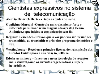 Cientistas expressivos no sistema
        de telecomunicação
Alemão Heinrich Hertz - criuou as ondas de rádio
Guglielmo Marconi -Construiu um transmissor forte o
 suficiente para mandar mensagens através do Oceano
 Atlântico,o que iniciou a comunicação sem fio.
Reginald Fessenden- Provou que a voz poderia ser mesmo ser
  transmitida, ao transmitir o primeiro programa de música e
  voz.
Westinghouse - Recebeu a primeira licença de transmissão dos
 Estados Unidos para a sua estação, KDKA.
Edwin Armstrong – Inventou a nova tecnologia de receptor
  mais sensível,como os circuitos regenerativos e super-
  heteródinos.
 